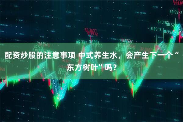 配资炒股的注意事项 中式养生水，会产生下一个“东方树叶”吗？