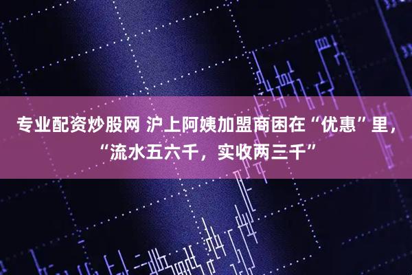 专业配资炒股网 沪上阿姨加盟商困在“优惠”里，“流水五六千，实收两三千”