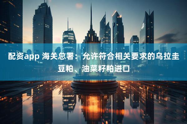 配资app 海关总署：允许符合相关要求的乌拉圭豆粕、油菜籽粕进口