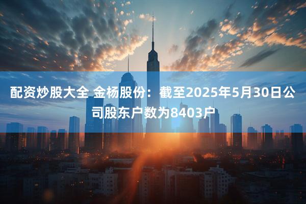 配资炒股大全 金杨股份：截至2025年5月30日公司股东户数为8403户