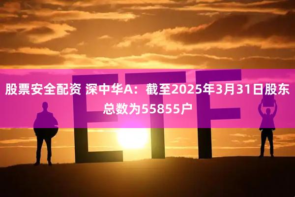 股票安全配资 深中华A：截至2025年3月31日股东总数为55855户