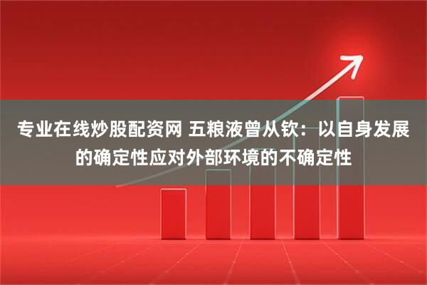 专业在线炒股配资网 五粮液曾从钦：以自身发展的确定性应对外部环境的不确定性