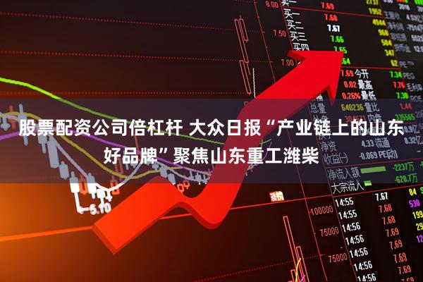 股票配资公司倍杠杆 大众日报“产业链上的山东好品牌”聚焦山东重工潍柴