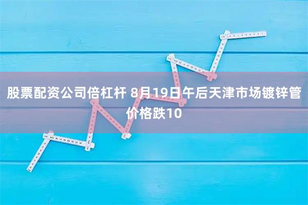 股票配资公司倍杠杆 8月19日午后天津市场镀锌管价格跌10
