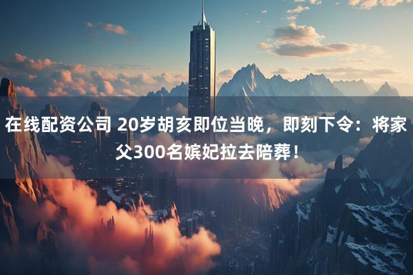 在线配资公司 20岁胡亥即位当晚，即刻下令：将家父300名嫔妃拉去陪葬！