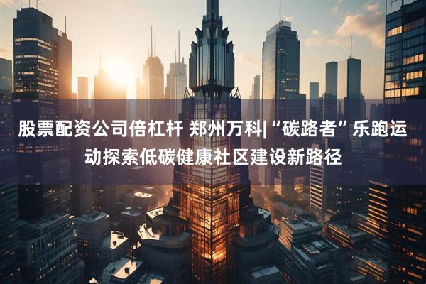 股票配资公司倍杠杆 郑州万科|“碳路者”乐跑运动探索低碳健康社区建设新路径