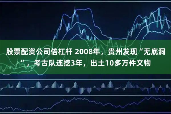 股票配资公司倍杠杆 2008年，贵州发现“无底洞”，考古队连挖3年，出土10多万件文物
