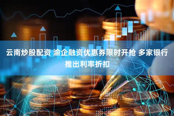 云南炒股配资 渝企融资优惠券限时开抢 多家银行推出利率折扣