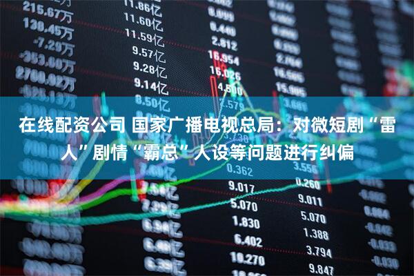 在线配资公司 国家广播电视总局：对微短剧“雷人”剧情“霸总”人设等问题进行纠偏
