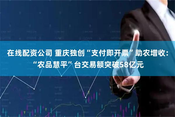 在线配资公司 重庆独创“支付即开票”助农增收：“农品慧平”台交易额突破58亿元