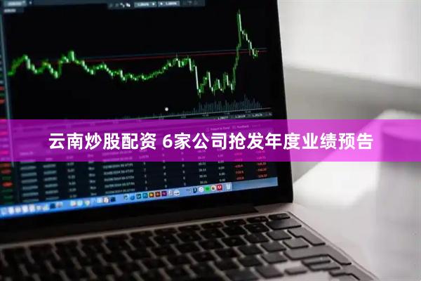云南炒股配资 6家公司抢发年度业绩预告