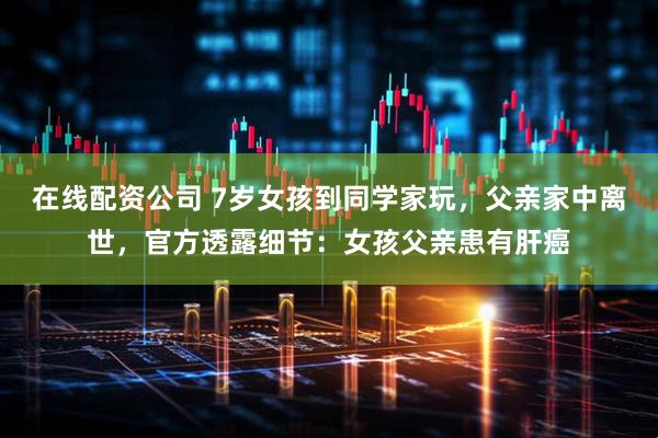 在线配资公司 7岁女孩到同学家玩，父亲家中离世，官方透露细节：女孩父亲患有肝癌