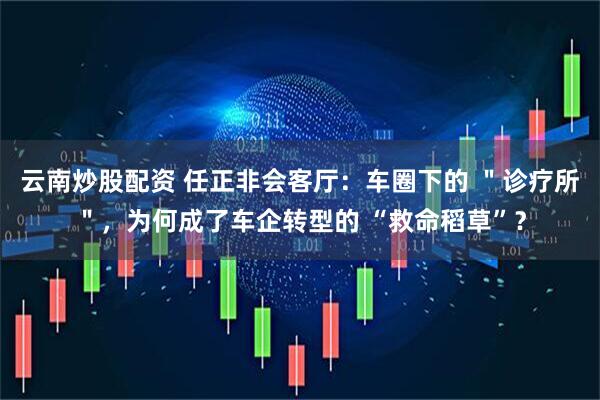 云南炒股配资 任正非会客厅：车圈下的 ＂诊疗所＂，为何成了车企转型的 “救命稻草”？
