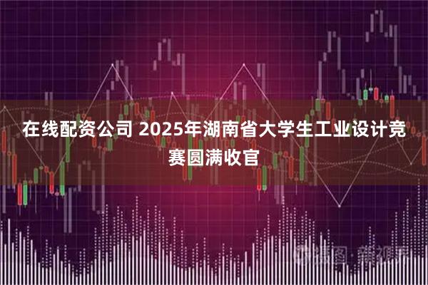 在线配资公司 2025年湖南省大学生工业设计竞赛圆满收官