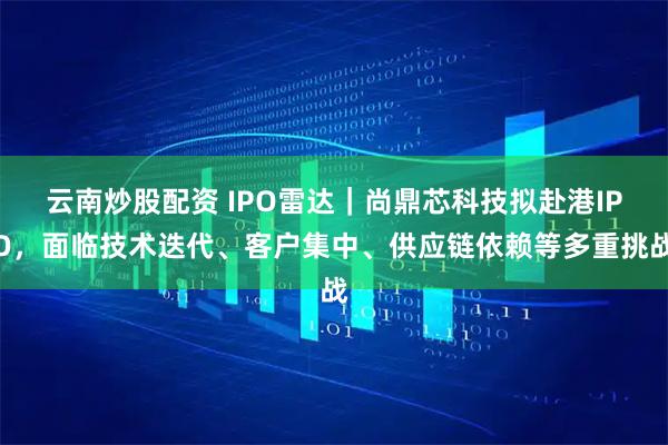 云南炒股配资 IPO雷达｜尚鼎芯科技拟赴港IPO，面临技术迭代、客户集中、供应链依赖等多重挑战