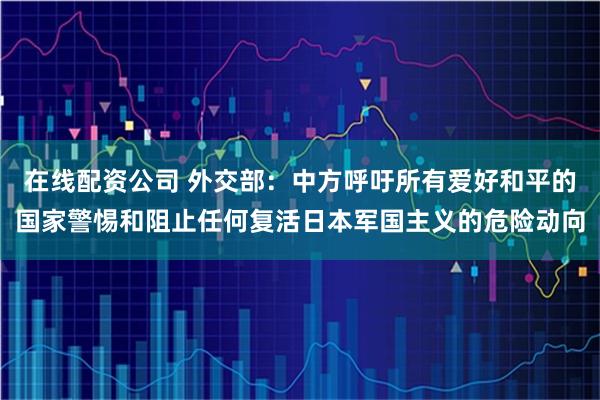 在线配资公司 外交部：中方呼吁所有爱好和平的国家警惕和阻止任何复活日本军国主义的危险动向