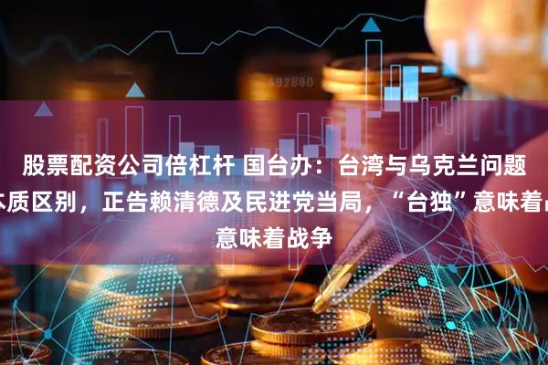 股票配资公司倍杠杆 国台办：台湾与乌克兰问题有本质区别，正告赖清德及民进党当局，“台独”意味着战争
