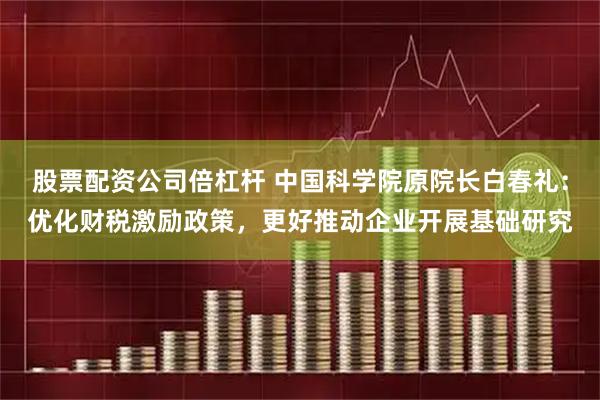 股票配资公司倍杠杆 中国科学院原院长白春礼：优化财税激励政策，更好推动企业开展基础研究