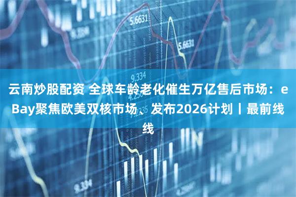 云南炒股配资 全球车龄老化催生万亿售后市场：eBay聚焦欧美双核市场、发布2026计划丨最前线