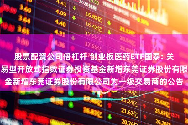 股票配资公司倍杠杆 创业板医药ETF国泰: 关于国泰创业板医药卫生交易型开放式指数证券投资基金新增东莞证券股份有限公司为一级交易商的公告