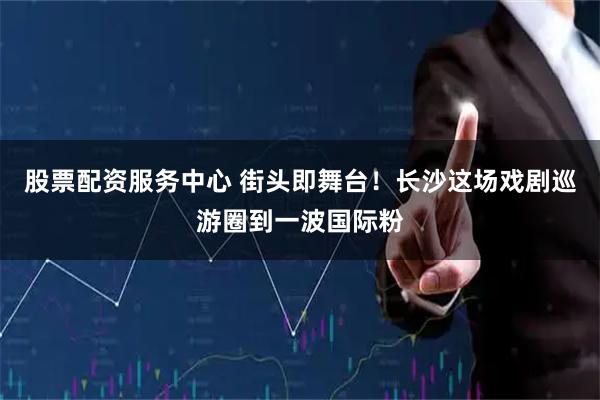 股票配资服务中心 街头即舞台！长沙这场戏剧巡游圈到一波国际粉