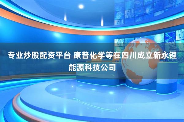 专业炒股配资平台 康普化学等在四川成立新永锂能源科技公司