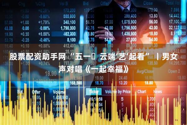 股票配资助手网 “五一・云端‘艺’起看” 丨男女声对唱《一起幸福》
