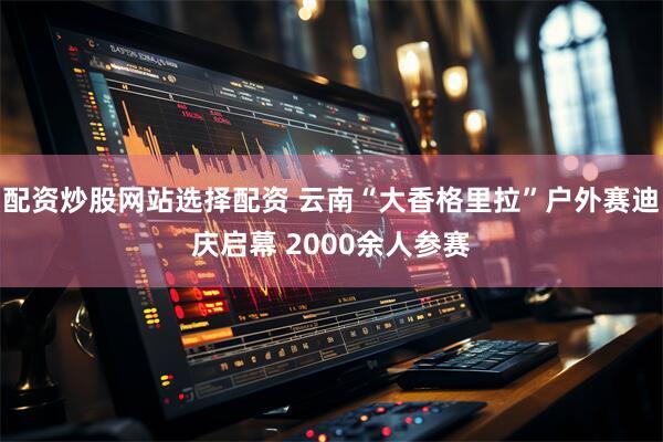 配资炒股网站选择配资 云南“大香格里拉”户外赛迪庆启幕 2000余人参赛