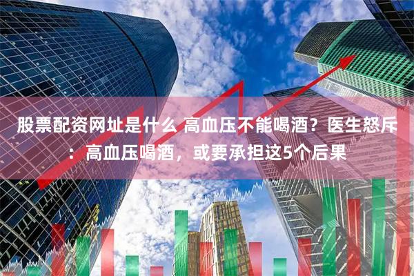 股票配资网址是什么 高血压不能喝酒？医生怒斥：高血压喝酒，或要承担这5个后果