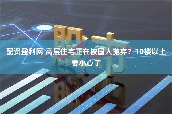 配资盈利网 高层住宅正在被国人抛弃？10楼以上要小心了